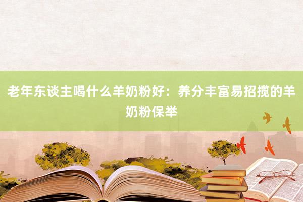 老年东谈主喝什么羊奶粉好：养分丰富易招揽的羊奶粉保举