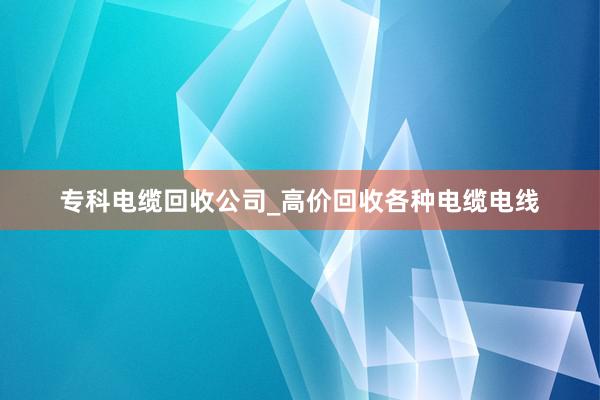 专科电缆回收公司_高价回收各种电缆电线