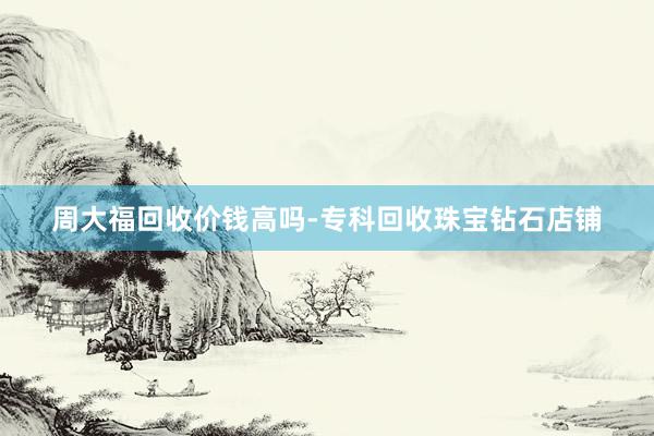 周大福回收价钱高吗-专科回收珠宝钻石店铺