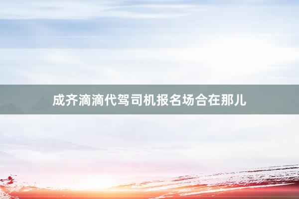 成齐滴滴代驾司机报名场合在那儿