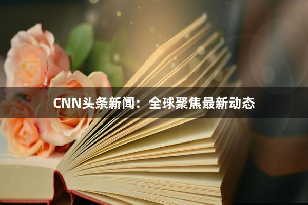 CNN头条新闻：全球聚焦最新动态
