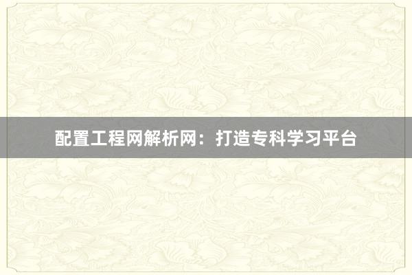 配置工程网解析网：打造专科学习平台