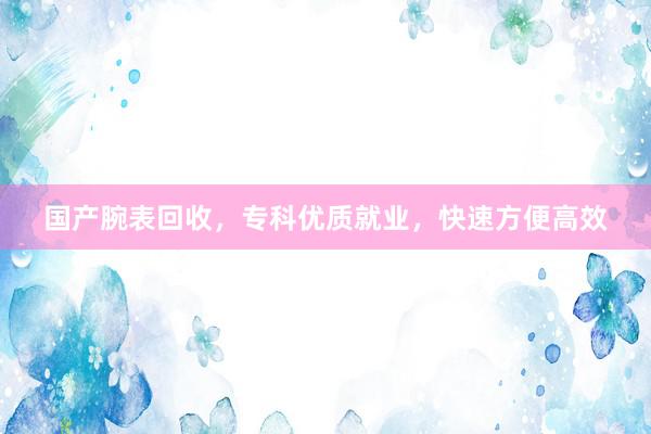 国产腕表回收，专科优质就业，快速方便高效