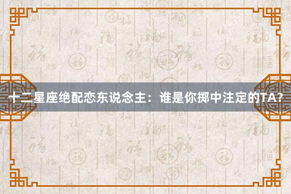 十二星座绝配恋东说念主：谁是你掷中注定的TA？