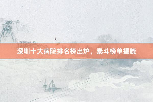 深圳十大病院排名榜出炉，泰斗榜单揭晓