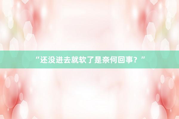 “还没进去就软了是奈何回事？”