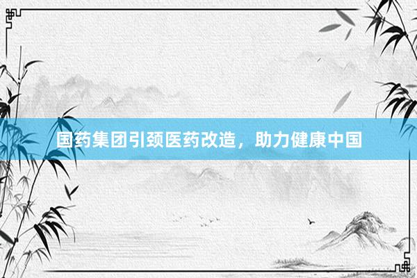 国药集团引颈医药改造，助力健康中国