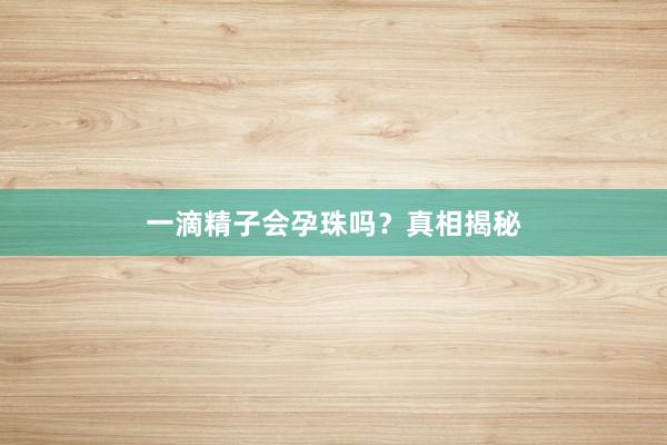 一滴精子会孕珠吗？真相揭秘
