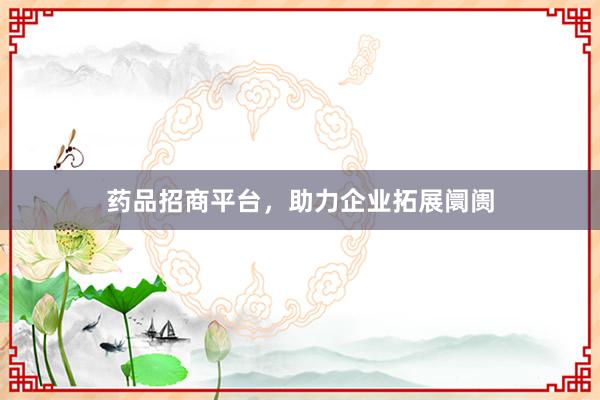 药品招商平台,助力企业拓展阛阓