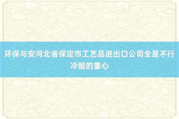 环保与安河北省保定市工艺品进出口公司全是不行冷酷的重心